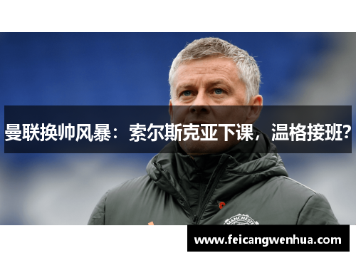 曼联换帅风暴：索尔斯克亚下课，温格接班？